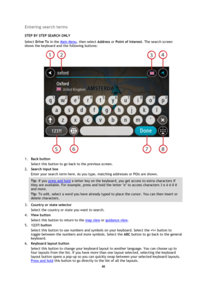 Page 8888 
 
 
 
Entering search terms 
STEP BY STEP SEARCH ONLY 
Select Drive To in the Main Menu, then select Address or Point of Interest. The search screen 
shows the keyboard and the following buttons: 
 
1. Back button 
Select this button to go back to the previous screen. 
2. Search input box 
Enter your search term here. As you type, matching addresses or POIs are shown. 
Tip: If you press and hold a letter key on the keyboard, you get access to extra characters if 
they are available. For example,...