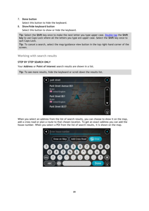 Page 8989 
 
 
 
7. Done button 
Select this button to hide the keyboard. 
8. Show/hide keyboard button 
Select this button to show or hide the keyboard. 
Tip: Select the Shift key once to make the next letter you type upper case. Double tap the Shift 
key to use Caps-Lock where all the letters you type are upper case. Select the Shift key once to 
quit Caps-Lock. 
Tip: To cancel a search, select the map/guidance view button in the top right-hand corner of the 
screen. 
 
Working with search results 
STEP BY...