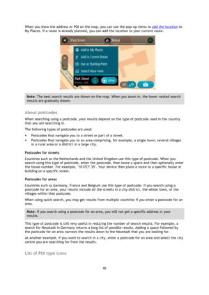 Page 9090 
 
 
 
When you show the address or POI on the map, you can use the pop-up menu to add the location to 
My Places. If a route is already planned, you can add the location to your current route. 
 
Note: The best search results are shown on the map. When you zoom in, the lower ranked search 
results are gradually shown. 
 
About postcodes 
When searching using a postcode, your results depend on the type of postcode used in the country 
that you are searching in. 
The following types of postcodes are...