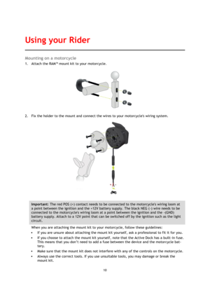 Page 1010 
 
 
 
Mounting on a motorcycle 
1. Attach the RAM™ mount kit to your motorcycle.  
 
2. Fix the holder to the mount and connect the wires to your motorcycles wiring system. 
 
Important: The red POS (+) contact needs to be connected to the motorcycles wiring loom at 
a point between the ignition and the +12V battery supply. The black NEG (-) wire needs to be 
connected to the motorcycles wiring loom at a point between the ignition and the -(GND) 
battery supply. Attach to a 12V point that can be...