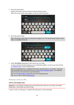 Page 9696 
 
 
 
5. Enter the street name. 
Streets with similar names are shown in the list while you type. 
When the correct street name appears in the list, select the name. 
 
6. Enter the house number. 
Tip: If the house number does not exist then it appears red. The nearest house number is then 
shown in the Drive to button. 
 
7. Select Drive/Ride depending on which device you are using. 
A route is planned and then guidance to your destination begins. As soon as you start driving, 
the guidance view is...