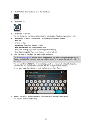 Page 9797 
 
 
 
1. Select the Main Menu button to open the Main Menu.  
 
2. Select Drive To. 
 
3. Select Point of Interest. 
You can change the country or state setting by selecting the flag before you select a city. 
4. Choose where to search. You can select from one of the following options: 
- Near me. 
- In town or city. 
- Along route if you have planned a route. 
- Near destination if you have planned a route. 
- Near point on map if you have selected a point on the map. 
- Near departure point if you...