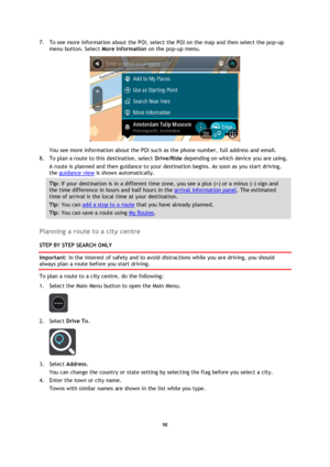 Page 9898 
 
 
 
7. To see more information about the POI, select the POI on the map and then select the pop-up 
menu button. Select More Information on the pop-up menu.  
 
You see more information about the POI such as the phone number, full address and email.  
8. To plan a route to this destination, select Drive/Ride depending on which device you are using. 
A route is planned and then guidance to your destination begins. As soon as you start driving, 
the guidance view is shown automatically. 
Tip: If your...