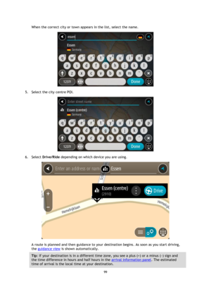 Page 9999 
 
 
 
When the correct city or town appears in the list, select the name. 
 
5. Select the city centre POI. 
 
6. Select Drive/Ride depending on which device you are using. 
 
A route is planned and then guidance to your destination begins. As soon as you start driving, 
the guidance view is shown automatically. 
Tip: If your destination is in a different time zone, you see a plus (+) or a minus (-) sign and 
the time difference in hours and half hours in the arrival information panel. The estimated...