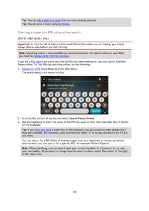Page 100100 
 
 
 
Tip: You can add a stop to a route that you have already planned. 
Tip: You can save a route using My Routes. 
 
Planning a route to a POI using online search 
STEP BY STEP SEARCH ONLY 
Important: In the interest of safety and to avoid distractions while you are driving, you should 
always plan a route before you start driving. 
Note: Searching online is only available on connected devices. To search online on your Rider, 
you must be connected to TomTom services. 
If you did a POI search but...