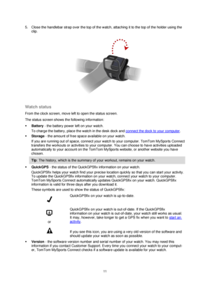Page 1111 
 
 
 
5. Close the handlebar strap over the top of the watch, attaching it to the top of the holder using the 
clip. 
 
 
Watch status 
From the clock screen, move left to open the status screen.  
The status screen shows the following information: 
 Battery - the battery power left on your watch.  
To charge the battery, place the watch in the desk dock and connect the dock to your computer. 
 Storage - the amount of free space available on your watch.  
If you are running out of space, connect...