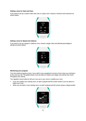 Page 2323 
 
 
 
Setting a zone for Heart and Pace 
If you want to set up a custom heart rate zone or a pace zone, choose a minimum and maximum as 
shown below: 
 
Setting a zone for Speed and Cadence 
If you want to set up a speed or cadence zone, choose a target value and allowed percentage to 
deviate as shown below: 
  
Monitoring your progress 
From the activity progress screen, move right to see a graphical overview of how close your training is 
to the zone you set. The graph shows if you are above or...