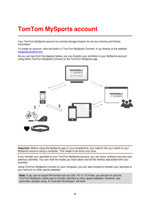 Page 3838 
 
 
 
Your TomTom MySports account is a central storage location for all your training and fitness 
information.  
To create an account, click the button in TomTom MySports Connect, or go directly to the website: 
mysports.tomtom.com 
As you can see from the diagram below, you can transfer your activities to your MySports account 
using either TomTom MySports Connect or the TomTom MySports app. 
 
Important: Before using the MySports app on your smartphone, you need to link your watch to your...