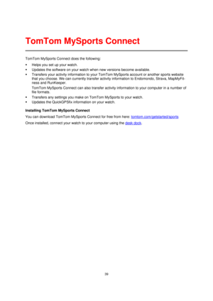 Page 3939 
 
 
 
TomTom MySports Connect does the following: 
 Helps you set up your watch. 
 Updates the software on your watch when new versions become available. 
 Transfers your activity information to your TomTom MySports account or another sports website 
that you choose. We can currently transfer activity information to Endomondo, Strava, MapMyFit-
ness and RunKeeper.  
TomTom MySports Connect can also transfer activity information to your computer in a number of 
file formats.  
 Transfers any...