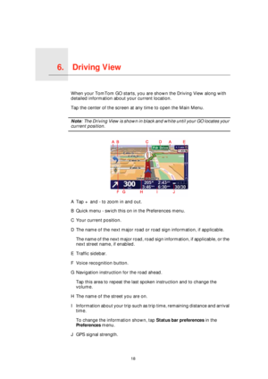Page 18Driving View6.
18
Driving ViewWhen your TomTom GO starts, you are shown the Driving View along with 
detailed information about your current location.
Tap the center of the screen at any time to open the Main Menu.
Note: The Driving View is shown in black and white until your GO locates your 
current position.
ATap + and - to zoom in and out.
BQuick menu - swich this on in the Preferences menu.
CYour current position.
DThe name of the next major road or road sign information, if applicable.
The name of...