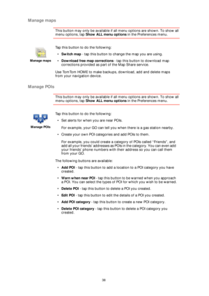 Page 3838
Manage maps
This button may only be available if all menu options are shown. To show all 
menu options, tap Show ALL menu options in the Preferences menu. 
Manage POIs
This button may only be available if all menu options are shown. To show all 
menu options, tap Show ALL menu options in the Preferences menu. 
Manage maps
Tap this button to do the following:
•Switch map - tap this button to change the map you are using.
•Download free map corrections - tap this button to download map 
corrections...