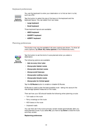 Page 4444
Keyboard preferences
Planning preferences
This button may only be available if all menu options are shown. To show all 
menu options, tap Show ALL menu options in the Preferences menu. 
Then set how your GO should handle the following when planning a route:
• Toll roads on the route
• Ferry crossings on the route
• HOV lanes on the route
• Unpaved roads
You can then set if the route summary screen closes automatically after you 
have planned a route. If you select No, you have to tap Done to close the...