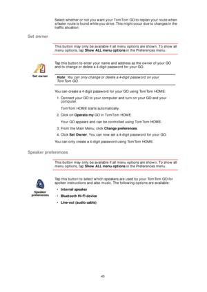 Page 4545
Select whether or not you want your TomTom GO to replan your route when 
a faster route is found while you drive. This might occur due to changes in the 
traffic situation.
Set owner
This button may only be available if all menu options are shown. To show all 
menu options, tap Show ALL menu options in the Preferences menu. 
Speaker preferences
This button may only be available if all menu options are shown. To show all 
menu options, tap Show ALL menu options in the Preferences menu. 
Set owner
Tap...