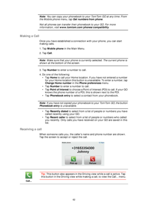 Page 6262
Note: You can copy your phonebook to your TomTom GO at any time. From 
the Mobile phone menu, tap Get numbers from phone. 
Not all phones can transfer their phonebook to your GO. For more 
information, visit www.tomtom.com/phones/compatibility.
Making a Call
Once you have established a connection with your phone, you can start 
making calls. 
1. Tap Mobile phone in the Main Menu.
2. Tap Call.
Note: Make sure that your phone is currently selected. The current phone is 
shown at the bottom of the...