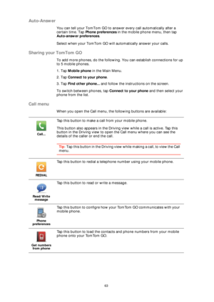 Page 6363
Auto-Answer
You can tell your TomTom GO to answer every call automatically after a 
certain time. Tap Phone preferences in the mobile phone menu, then tap 
Auto-answer preferences.
Select when your TomTom GO will automatically answer your calls.
Sharing your TomTom GO
To add more phones, do the following. You can establish connections for up 
to 5 mobile phones.
1. Tap Mobile phone in the Main Menu.
2. Tap Connect to your phone.
3. Tap Find other phone... and follow the instructions on the screen.
To...