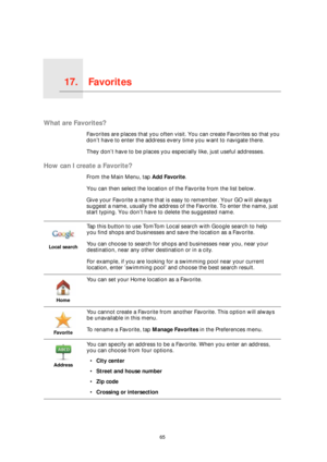 Page 65Favorites17.
65
Favorites
What are Favorites?
Favorites are places that you often visit. You can create Favorites so that you 
don’t have to enter the address every time you want to navigate there.
They don’t have to be places you especially like, just useful addresses.
How can I create a Favorite?
From the Main Menu, tap Add Favorite. 
You can then select the location of the Favorite from the list below.
Give your Favorite a name that is easy to remember. Your GO will always 
suggest a name, usually the...
