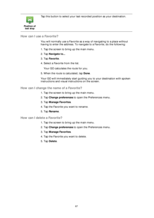 Page 6767
How can I use a Favorite?
You will normally use a Favorite as a way of navigating to a place without 
having to enter the address. To navigate to a Favorite, do the following:
1. Tap the screen to bring up the main menu.
2. Tap Navigate to...
3. Tap Favorite.
4. Select a Favorite from the list.
Your GO calculates the route for you.
5. When the route is calculated, tap Done. 
Your GO will immediately start guiding you to your destination with spoken 
instructions and visual instructions on the screen....