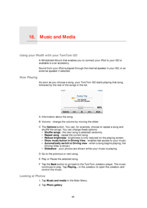 Page 68Music and Media18.
68
Music and Media
Using your iPod® with your TomTom GO
A Windshield Mount that enables you to connect your iPod to your GO is 
available is a an accessory. 
Sound from your iPod is played through the internal speaker in your GO, or an 
external speaker if selected.
Now Playing
As soon as you choose a song, your TomTom GO starts playing that song, 
followed by the rest of the songs in the list.
AInformation about the song.
BVolume - change the volume by moving the slider.
CThe Options...