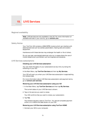 Page 70LIVE Services19.
70
LIVE Services
Regional availability
Note: LIVE services are only available in the US. For more information on 
available services in your country, go to tomtom.com.
Safety Notice
Your TomTom GO contains a GSM/GPRS module which can interfere with 
electrical devices such as cardiac pacemakers, hearing aids and aviation 
equipment.
Interference with these devices may endanger the health or life of others.
Do not use near unprotected electrical units nor in areas where the use of 
mobile...
