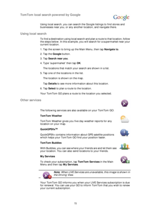 Page 7272
TomTom local search powered by Google
Using local search, you can search the Google listings to find stores and 
businesses near you, or any another location, and navigate there.
Using local search
To find a destination using local search and plan a route to that location, follow 
the steps below. In this example, you will search for a supermarket near your 
current location.
1. Tap the screen to bring up the Main Menu, then tap Navigate to.
2. Tap the Google button.
3. Tap Search near you.
4. Type...