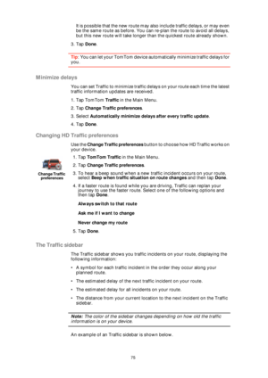 Page 7575
It is possible that the new route may also include traffic delays, or may even 
be the same route as before. You can re-plan the route to avoid all delays, 
but this new route will take longer than the quickest route already shown.
3. Tap Done.
Tip: You can let your TomTom device automatically minimize traffic delays for 
you.
Minimize delays
You can set Traffic to minimize traffic delays on your route each time the latest 
traffic information updates are received.
1. Tap TomTom Traffic in the Main...