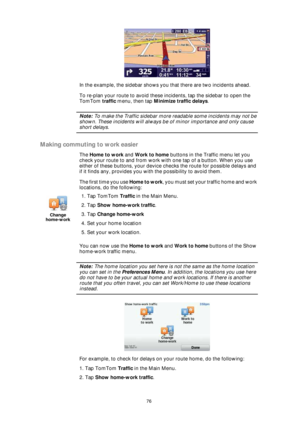 Page 7676
In the example, the sidebar shows you that there are two incidents ahead.  
To re-plan your route to avoid these incidents, tap the sidebar to open the 
TomTom traffic menu, then tap Minimize traffic delays.
Note: To make the Traffic sidebar more readable some incidents may not be 
shown. These incidents will always be of minor importance and only cause 
short delays.
Making commuting to work easier
The Home to work and Work to home buttons in the Traffic menu let you 
check your route to and from...