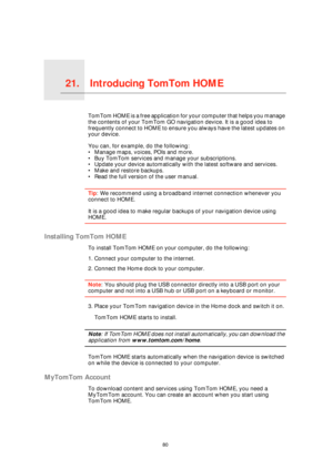 Page 80Introducing TomTom HOME21.
80
Introducing TomTom HOMETomTom HOME is a free application for your computer that helps you manage 
the contents of your TomTom GO navigation device. It is a good idea to 
frequently connect to HOME to ensure you always have the latest updates on 
your device.
You can, for example, do the following:
• Manage maps, voices, POIs and more.
• Buy TomTom services and manage your subscriptions.
• Update your device automatically with the latest software and services.
• Make and...