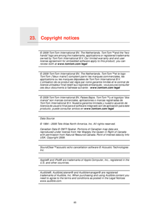 Page 85Copyright notices23.
85
Copyright notices© 2009 TomTom International BV, The Netherlands. TomTom™ and the two 
hands logo are among the trademarks, applications or registered trademarks 
owned by TomTom International B.V. Our limited warranty and end user 
license agreement for embedded software apply to this product; you can 
review both at www.tomtom.com/legal
© 2009 TomTom International BV, The Netherlands. TomTom™ et le logo 
TomTom (deux mains) comptent parmi les marques commerciales, les...