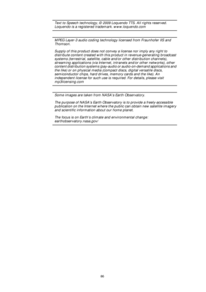 Page 8686
Text to Speech technology, © 2009 Loquendo TTS. All rights reserved. 
Loquendo is a registered trademark. www.loquendo.com
MPEG Layer-3 audio coding technology licensed from Fraunhofer IIS and 
Thomson.
Supply of this product does not convey a license nor imply any right to 
distribute content created with this product in revenue-generating broadcast 
systems (terrestrial, satellite, cable and/or other distribution channels), 
streaming applications (via Internet, intranets and/or other networks),...