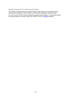 Page 104104 
 
 
 
Updating locations for cameras and hazards 
The locations of speed cameras can change frequently. New cameras can also appear without 
warning and the locations for other hazards, such as accident blackspots, may also change. 
Your new TomTom START comes pre-loaded with speed camera locations. To keep these camera 
and hazard locations up-to-date, connect your START to TomTom MyDrive frequently.  