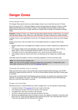 Page 105105 
 
 
 
About danger zones 
The Danger Zones service warns you about danger zones on your route when you are in France. 
Since 3rd January 2012, it has been illegal to receive warnings about the position of fixed or mobile 
speed cameras when you are driving in France. To be compliant with this change in French law, 
speed camera locations are no longer reported but instead areas of danger are indicated as danger 
zones. 
Important: Outside of France, you receive warnings about speed cameras. Inside...