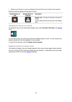 Page 106106 
 
 
 
 While you are driving in a zone your distance to the end of the zone is shown in the route bar. 
Warning sounds are played for these types of zones: 
Symbol shown on 
map 
Symbol shown in 
route bar 
Description 
   
Danger zone - this type of warning is only given in 
France. 
You are warned at the start and end of the danger 
zone.  
Changing the way you are warned 
To change the way you are warned about danger zones, select Sounds & Warnings in the Settings 
menu. 
 
You can then set how...