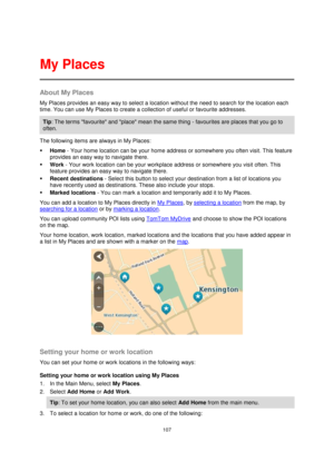 Page 107107 
 
 
 
About My Places 
My Places provides an easy way to select a location without the need to search for the location each 
time. You can use My Places to create a collection of useful or favourite addresses. 
Tip: The terms favourite and place mean the same thing - favourites are places that you go to 
often. 
The following items are always in My Places: 
 Home - Your home location can be your home address or somewhere you often visit. This feature 
provides an easy way to navigate there. 
 Work...