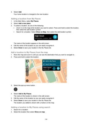 Page 109109 
 
 
 
3. Select Add. 
Your home location is changed to the new location.  
Adding a location from My Places 
1. In the Main Menu, select My Places. 
2. Select Add a new place. 
3. To select a location, do one of the following: 
 Zoom in on the map at the location you want to select. Press and hold to select the location, 
then select the add location symbol. 
 Search for a location. Select Show on Map, then select the add location symbol. 
 
The name of the location appears in the edit screen. 
4....