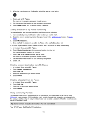 Page 110110 
 
 
 
3. When the map view shows the location, select the pop-up menu button. 
 
4. Select Add to My Places. 
The name of the location appears in the edit screen. 
5. Edit the name of the location so you can easily recognise it. 
6. Select Done to save your location in the My Places list.  
Adding a location to My Places by marking 
To mark a location and temporarily add it to My Places, do the following: 
1. Make sure that your current location is the location you want to mark. 
2. Select the...