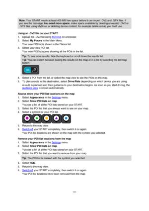 Page 111111 
 
 
 
Note: Your START needs at least 400 MB free space before it can import .OV2 and .GPX files. If 
you see the message You need more space, make space available by deleting unwanted .OV2 or 
.GPX files using MyDrive, or deleting device content, for example delete a map you dont use. 
Using an .OV2 file on your START 
1. Upload the .OV2 file using MyDrive on a browser. 
2. Select My Places in the Main Menu. 
Your new POI list is shown in the Places list. 
3. Select your new POI list. 
Your new POI...