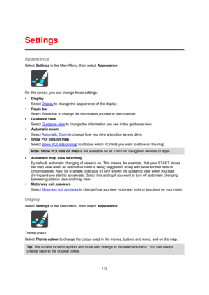 Page 112112 
 
 
 
Appearance 
Select Settings in the Main Menu, then select Appearance. 
 
On this screen, you can change these settings: 
 Display 
Select Display to change the appearance of the display. 
 Route bar 
Select Route bar to change the information you see in the route bar. 
 Guidance view 
Select Guidance view to change the information you see in the guidance view. 
 Automatic zoom 
Select Automatic Zoom to change how you view a junction as you drive. 
 Show POI lists on map 
Select Show POI...