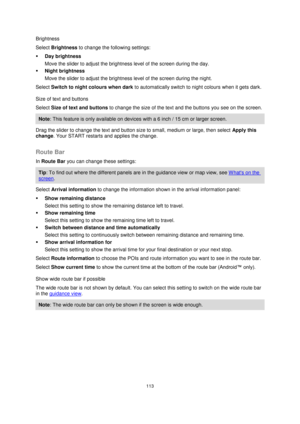 Page 113113 
 
 
 
Brightness 
Select Brightness to change the following settings: 
 Day brightness 
Move the slider to adjust the brightness level of the screen during the day.  
 Night brightness 
Move the slider to adjust the brightness level of the screen during the night.  
Select Switch to night colours when dark to automatically switch to night colours when it gets dark. 
Size of text and buttons 
Select Size of text and buttons to change the size of the text and the buttons you see on the screen....
