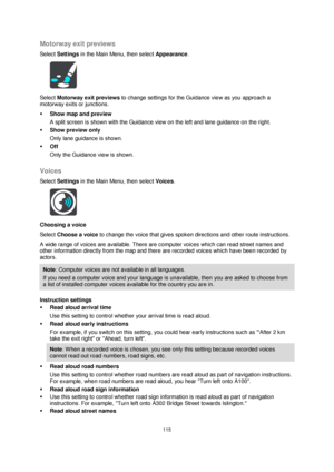Page 115115 
 
 
 
Motorway exit previews 
Select Settings in the Main Menu, then select Appearance. 
 
Select Motorway exit previews to change settings for the Guidance view as you approach a 
motorway exits or junctions. 
 Show map and preview 
A split screen is shown with the Guidance view on the left and lane guidance on the right. 
 Show preview only 
Only lane guidance is shown. 
 Off 
Only the Guidance view is shown.  
Voices 
Select Settings in the Main Menu, then select Voices.  
 
Choosing a voice...