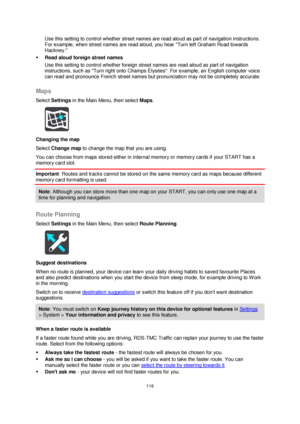 Page 116116 
 
 
 
Use this setting to control whether street names are read aloud as part of navigation instructions. 
For example, when street names are read aloud, you hear Turn left Graham Road towards 
Hackney. 
 Read aloud foreign street names  
Use this setting to control whether foreign street names are read aloud as part of navigation 
instructions, such as Turn right onto Champs Élysées. For example, an English computer voice 
can read and pronounce French street names but pronunciation may not be...