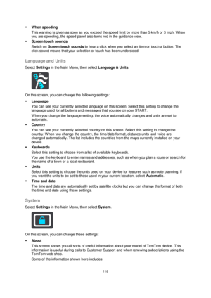 Page 118118 
 
 
 
 When speeding 
This warning is given as soon as you exceed the speed limit by more than 5 km/h or 3 mph. When 
you are speeding, the speed panel also turns red in the guidance view. 
 Screen touch sounds 
Switch on Screen touch sounds to hear a click when you select an item or touch a button. The 
click sound means that your selection or touch has been understood.  
Language and Units 
Select Settings in the Main Menu, then select Language & Units.  
 
On this screen, you can change the...