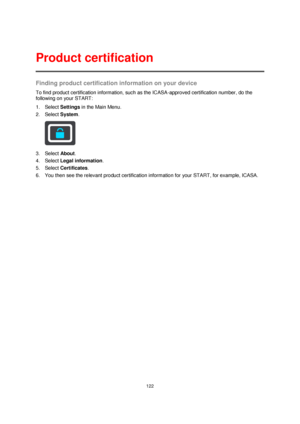 Page 122122 
 
 
 
Finding product certification information on your device 
To find product certification information, such as the ICASA-approved certification number, do the 
following on your START: 
1. Select Settings in the Main Menu. 
2. Select System.  
 
3. Select About. 
4. Select Legal information. 
5. Select Certificates. 
6. You then see the relevant product certification information for your START, for example, ICASA. 
Product certification  