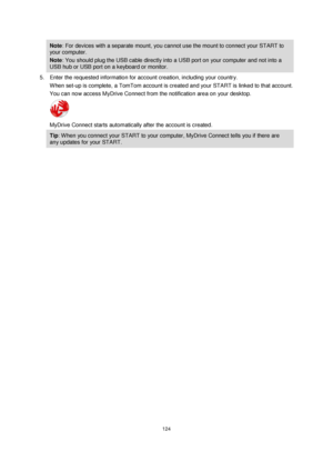 Page 124124 
 
 
 
Note: For devices with a separate mount, you cannot use the mount to connect your START to 
your computer. 
Note: You should plug the USB cable directly into a USB port on your computer and not into a 
USB hub or USB port on a keyboard or monitor. 
5. Enter the requested information for account creation, including your country. 
When set-up is complete, a TomTom account is created and your START is linked to that account. 
You can now access MyDrive Connect from the notification area on your...