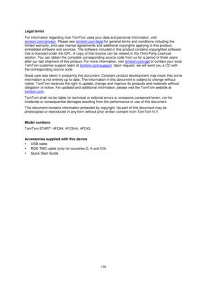 Page 129129 
 
 
 
 
Legal terms 
For information regarding how TomTom uses your data and personal information, visit 
tomtom.com/privacy. Please see tomtom.com/legal for general terms and conditions including the 
limited warranty, end user licence agreements and additional copyrights applying to this product, 
embedded software and services. The software included in this product contains copyrighted software 
that is licensed under the GPL. A copy of that licence can be viewed in the Third Party Licences...