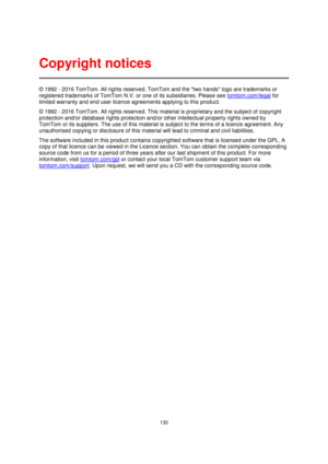 Page 130130 
 
 
 
© 1992 - 2016 TomTom. All rights reserved. TomTom and the two hands logo are trademarks or 
registered trademarks of TomTom N.V. or one of its subsidiaries. Please see tomtom.com/legal for 
limited warranty and end user licence agreements applying to this product. 
© 1992 - 2016 TomTom. All rights reserved. This material is proprietary and the subject of copyright 
protection and/or database rights protection and/or other intellectual property rights owned by 
TomTom or its suppliers. The use...