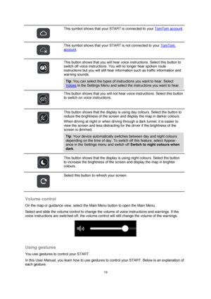 Page 1919 
 
 
 
 
 
This symbol shows that your START is connected to your TomTom account. 
 
 
This symbol shows that your START is not connected to your TomTom 
account. 
 
 
This button shows that you will hear voice instructions. Select this button to 
switch off voice instructions. You will no longer hear spoken route 
instructions but you will still hear information such as traffic information and 
warning sounds. 
Tip: You can select the types of instructions you want to hear. Select 
Voices in the...