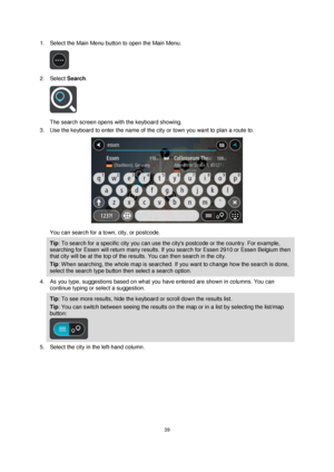 Page 3939 
 
 
 
1. Select the Main Menu button to open the Main Menu.  
 
2. Select Search. 
 
The search screen opens with the keyboard showing. 
3. Use the keyboard to enter the name of the city or town you want to plan a route to. 
 
You can search for a town, city, or postcode. 
Tip: To search for a specific city you can use the citys postcode or the country. For example, 
searching for Essen will return many results. If you search for Essen 2910 or Essen Belgium then 
that city will be at the top of the...