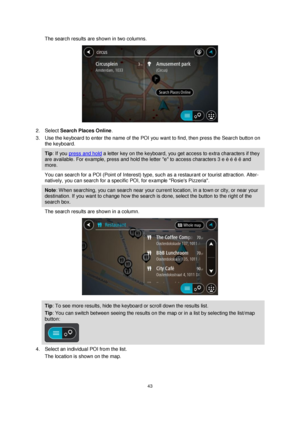 Page 4343 
 
 
 
The search results are shown in two columns. 
 
2. Select Search Places Online. 
3. Use the keyboard to enter the name of the POI you want to find, then press the Search button on 
the keyboard. 
Tip: If you press and hold a letter key on the keyboard, you get access to extra characters if they 
are available. For example, press and hold the letter e to access characters 3 e è é ê ë and 
more. 
You can search for a POI (Point of Interest) type, such as a restaurant or tourist attraction....