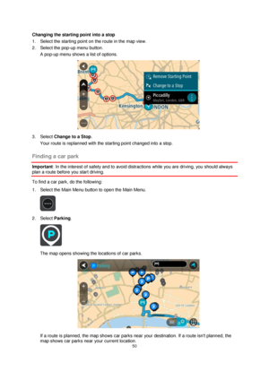 Page 5050 
 
 
 
Changing the starting point into a stop 
1. Select the starting point on the route in the map view. 
2. Select the pop-up menu button. 
A pop-up menu shows a list of options.  
 
3. Select Change to a Stop. 
Your route is replanned with the starting point changed into a stop.  
Finding a car park 
Important: In the interest of safety and to avoid distractions while you are driving, you should always 
plan a route before you start driving. 
To find a car park, do the following: 
1. Select the...