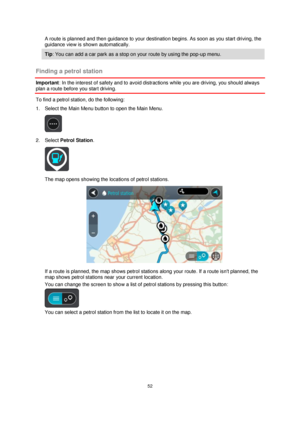 Page 5252 
 
 
 
A route is planned and then guidance to your destination begins. As soon as you start driving, the 
guidance view is shown automatically. 
Tip: You can add a car park as a stop on your route by using the pop-up menu. 
 
Finding a petrol station 
Important: In the interest of safety and to avoid distractions while you are driving, you should always 
plan a route before you start driving. 
To find a petrol station, do the following: 
1. Select the Main Menu button to open the Main Menu.  
 
2....